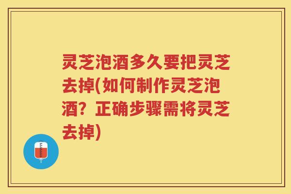 灵芝泡酒多久要把灵芝去掉(如何制作灵芝泡酒？正确步骤需将灵芝去掉)