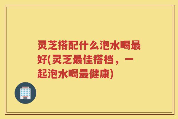 灵芝搭配什么泡水喝最好(灵芝最佳搭档，一起泡水喝最健康)