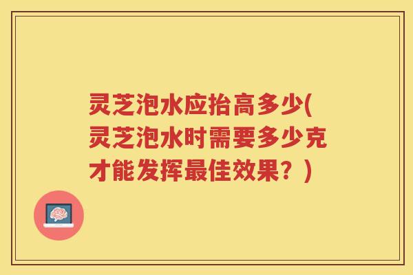 灵芝泡水应抬高多少(灵芝泡水时需要多少克才能发挥佳效果？)