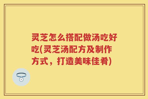 灵芝怎么搭配做汤吃好吃(灵芝汤配方及制作方式，打造美味佳肴)