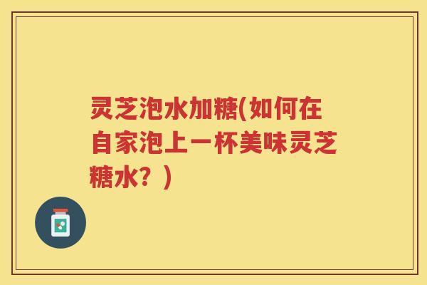 灵芝泡水加糖(如何在自家泡上一杯美味灵芝糖水？)
