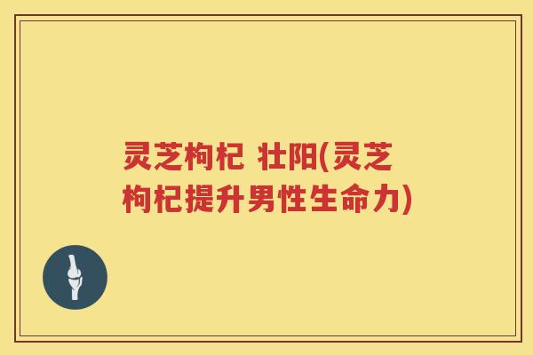 灵芝枸杞 壮阳(灵芝枸杞提升男性生命力)