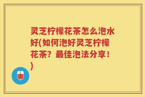 灵芝柠檬花茶怎么泡水好(如何泡好灵芝柠檬花茶?佳泡法分享!) 灵芝柠檬花茶怎么泡水好(如何泡好灵芝柠檬花茶?佳泡法分享!)