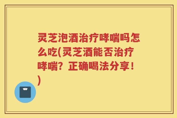 灵芝泡酒治疗哮喘吗怎么吃(灵芝酒能否治疗哮喘？正确喝法分享！)
