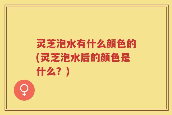 灵芝泡水有什么颜色的(灵芝泡水后的颜色是什么?) 灵芝泡水有什么颜色的(灵芝泡水后的颜色是什么?)