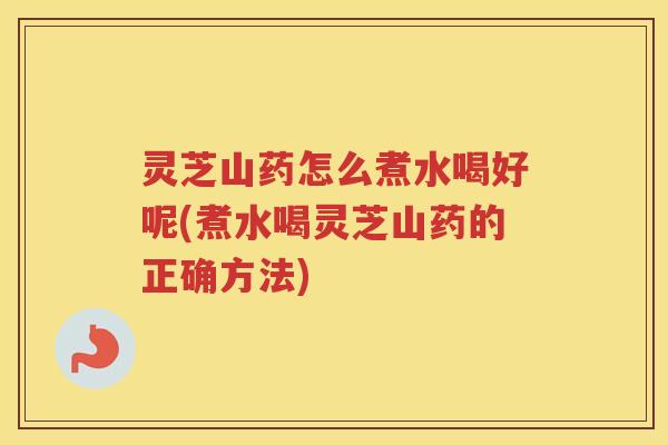灵芝山药怎么煮水喝好呢(煮水喝灵芝山药的正确方法)