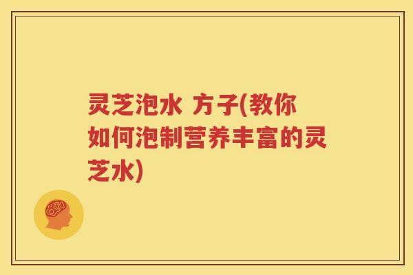 灵芝泡水 方子(教你如何泡制营养丰富的灵芝水)