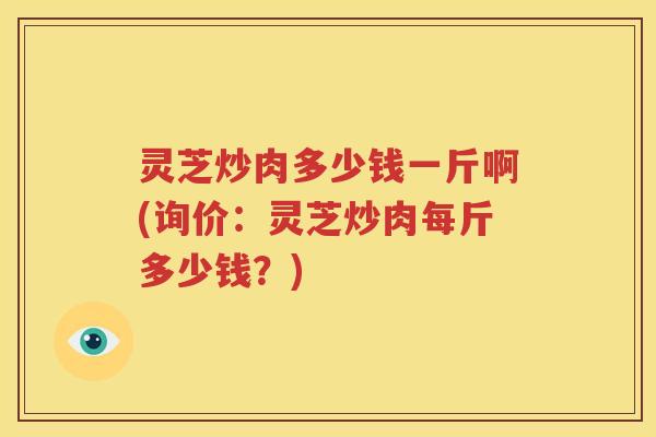 灵芝炒肉多少钱一斤啊(询价:灵芝炒肉每斤多少钱?) 灵芝炒肉多少钱一斤啊(询价:灵芝炒肉每斤多少钱?)