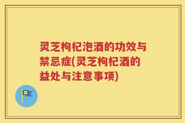灵芝枸杞泡酒的功效与禁忌症(灵芝枸杞酒的益处与注意事项)