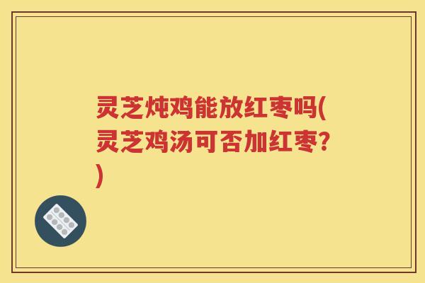 灵芝炖鸡能放红枣吗(灵芝鸡汤可否加红枣？)