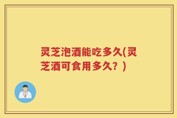 灵芝泡酒能吃多久(灵芝酒可食用多久？)