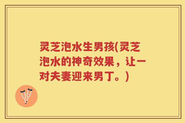 灵芝泡水生男孩(灵芝泡水的神奇效果，让一对夫妻迎来男丁。)