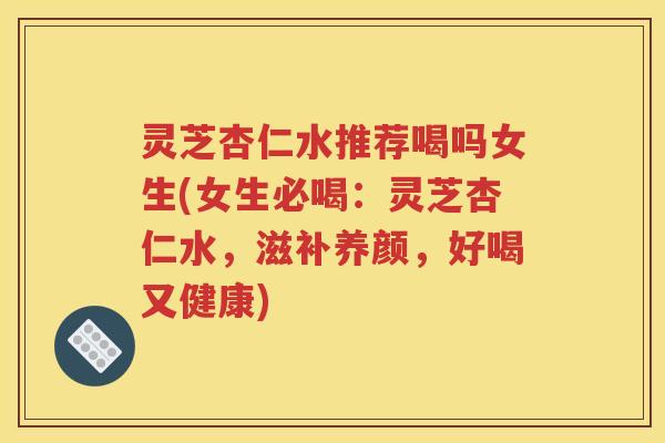 灵芝杏仁水推荐喝吗女生(女生必喝：灵芝杏仁水，滋补养颜，好喝又健康)