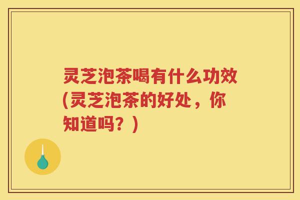 灵芝泡茶喝有什么功效(灵芝泡茶的好处，你知道吗？)