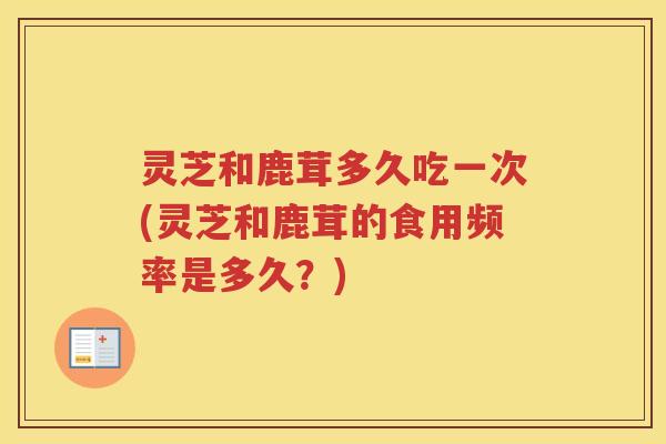 灵芝和鹿茸多久吃一次(灵芝和鹿茸的食用频率是多久?) 灵芝和鹿茸多久吃一次(灵芝和鹿茸的食用频率是多久?)