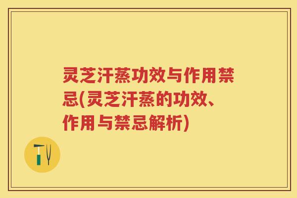 灵芝汗蒸功效与作用禁忌(灵芝汗蒸的功效、作用与禁忌解析)