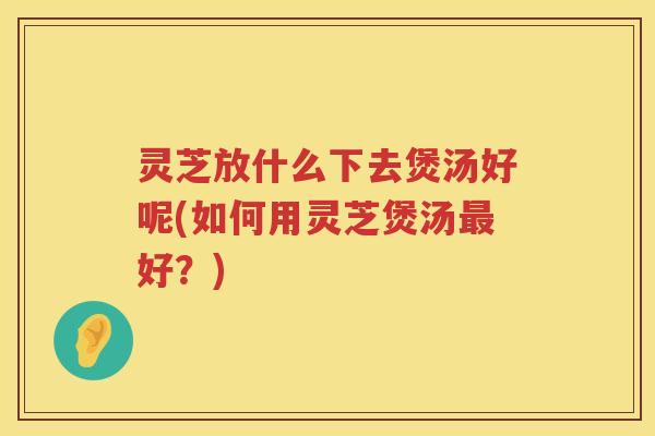 灵芝放什么下去煲汤好呢(如何用灵芝煲汤最好？)