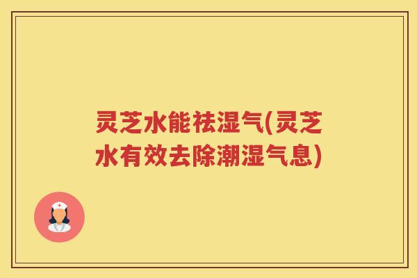 灵芝水能祛湿气(灵芝水有效去除潮湿气息)