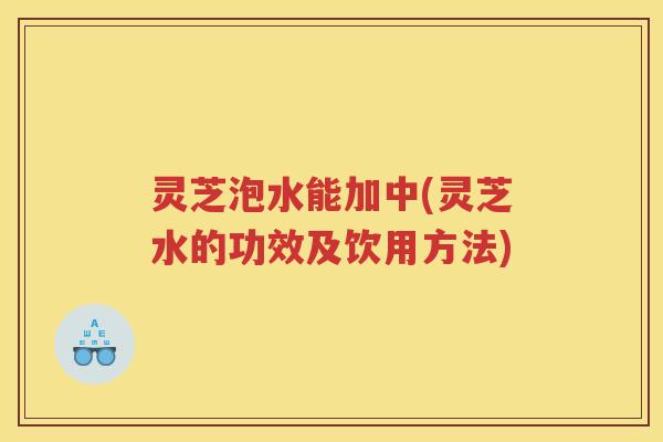灵芝泡水能加中(灵芝水的功效及饮用方法)