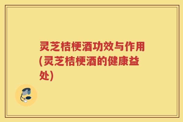 灵芝桔梗酒功效与作用(灵芝桔梗酒的健康益处)