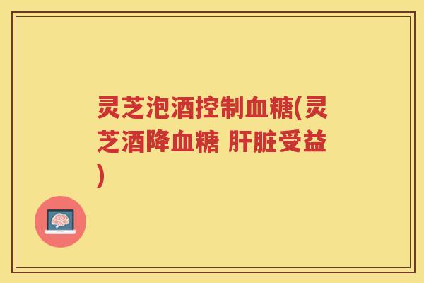 灵芝泡酒控制血糖(灵芝酒降血糖 肝脏受益)