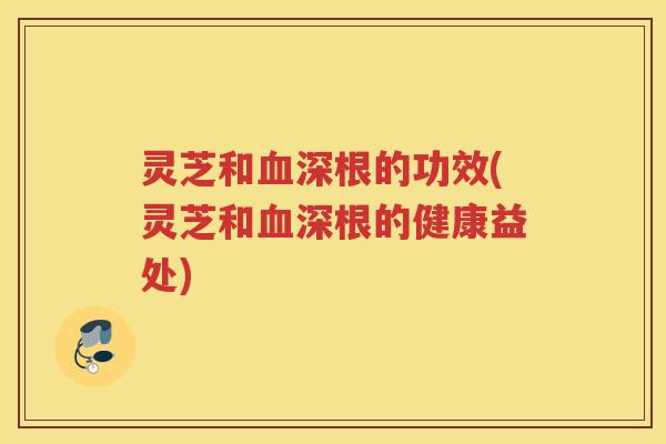 灵芝和血深根的功效(灵芝和血深根的健康益处)