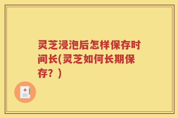 灵芝浸泡后怎样保存时间长(灵芝如何长期保存?) 灵芝浸泡后怎样保存时间长(灵芝如何长期保存?)