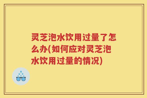 灵芝泡水饮用过量了怎么办(如何应对灵芝泡水饮用过量的情况)