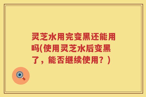灵芝水用完变黑还能用吗(使用灵芝水后变黑了，能否继续使用？)