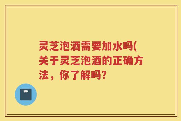 灵芝泡酒需要加水吗(关于灵芝泡酒的正确方法，你了解吗？