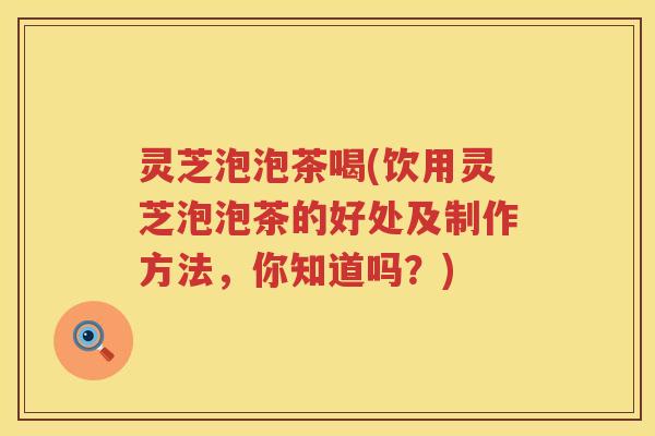 灵芝泡泡茶喝(饮用灵芝泡泡茶的好处及制作方法，你知道吗？)