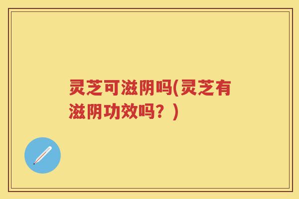 灵芝可滋阴吗(灵芝有滋阴功效吗？)