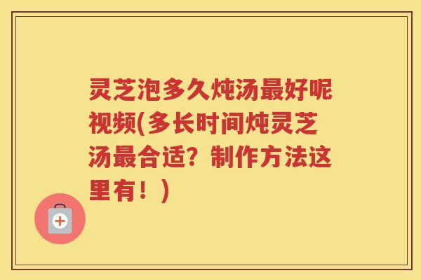 灵芝泡多久炖汤最好呢视频(多长时间炖灵芝汤最合适？制作方法这里有！)