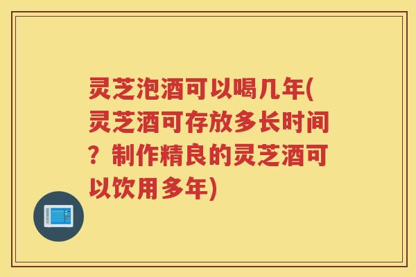 灵芝泡酒可以喝几年(灵芝酒可存放多长时间？制作精良的灵芝酒可以饮用多年)