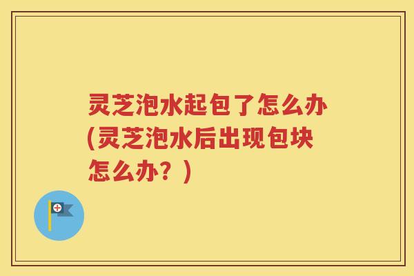 灵芝泡水起包了怎么办(灵芝泡水后出现包块怎么办？)