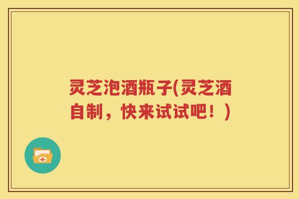 灵芝泡酒瓶子(灵芝酒自制，快来试试吧！)