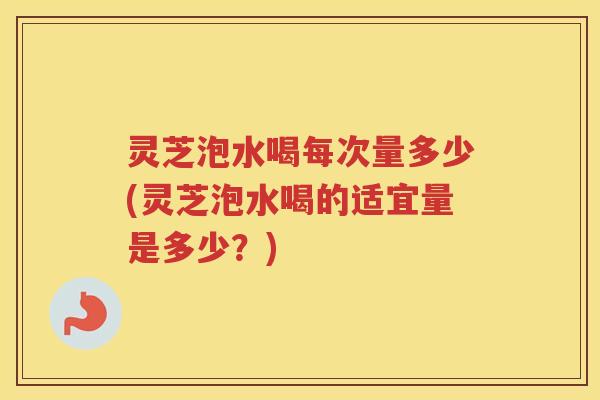 灵芝泡水喝每次量多少(灵芝泡水喝的适宜量是多少？)