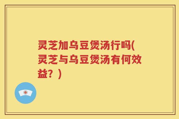 灵芝加乌豆煲汤行吗(灵芝与乌豆煲汤有何效益？)