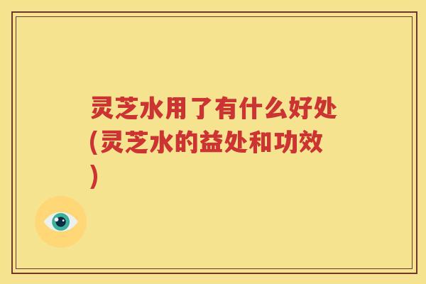 灵芝水用了有什么好处(灵芝水的益处和功效)