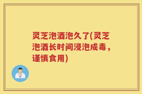 灵芝泡酒泡久了(灵芝泡酒长时间浸泡成毒，谨慎食用)