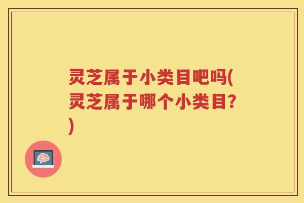 灵芝属于小类目吧吗(灵芝属于哪个小类目?) 灵芝属于小类目吧吗(灵芝属于哪个小类目?)