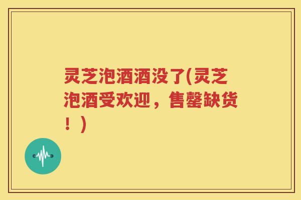 灵芝泡酒酒没了(灵芝泡酒受欢迎，售罄缺货！)