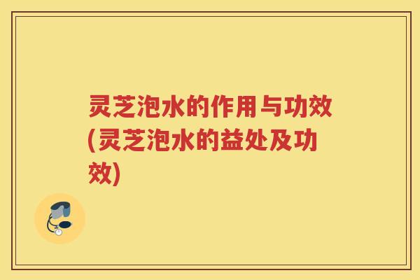灵芝泡水的作用与功效(灵芝泡水的益处及功效)