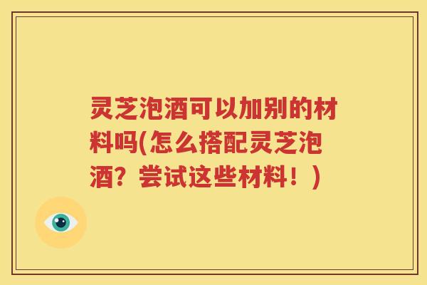 灵芝泡酒可以加别的材料吗(怎么搭配灵芝泡酒？尝试这些材料！)