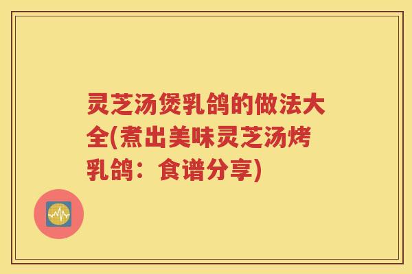 灵芝汤煲乳鸽的做法大全(煮出美味灵芝汤烤乳鸽：食谱分享)