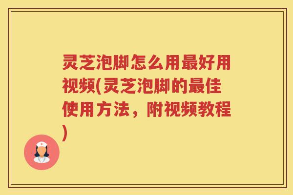灵芝泡脚怎么用最好用视频(灵芝泡脚的最佳使用方法，附视频教程)