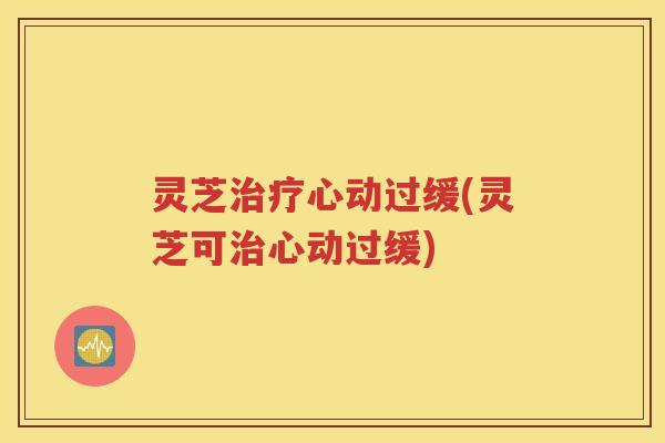 灵芝治疗心动过缓(灵芝可治心动过缓)