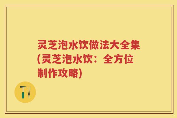 灵芝泡水饮做法大全集(灵芝泡水饮：全方位制作攻略)