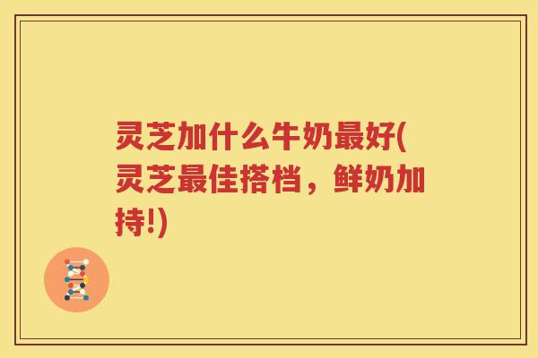 灵芝加什么牛奶最好(灵芝最佳搭档，鲜奶加持!)