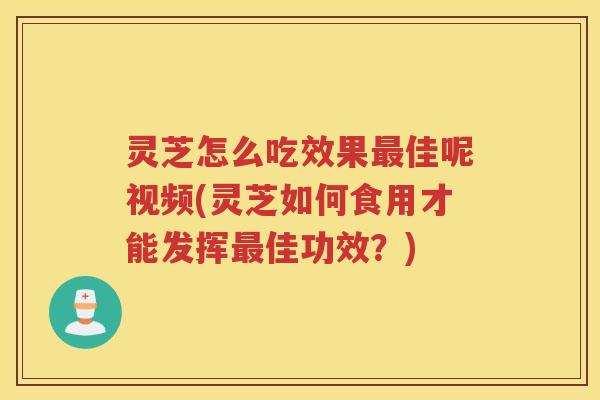 灵芝怎么吃效果最佳呢视频(灵芝如何食用才能发挥最佳功效？)